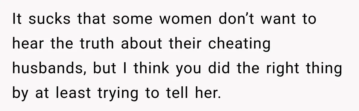 Woman Exposes Pregnant Friend's Husband for Hitting on Her at Wedding, Then Gets Blamed for Everything It sucks that some women don’t want to hear the truth about their cheating husbands, but I think you did the right thing by at least trying to tell her.