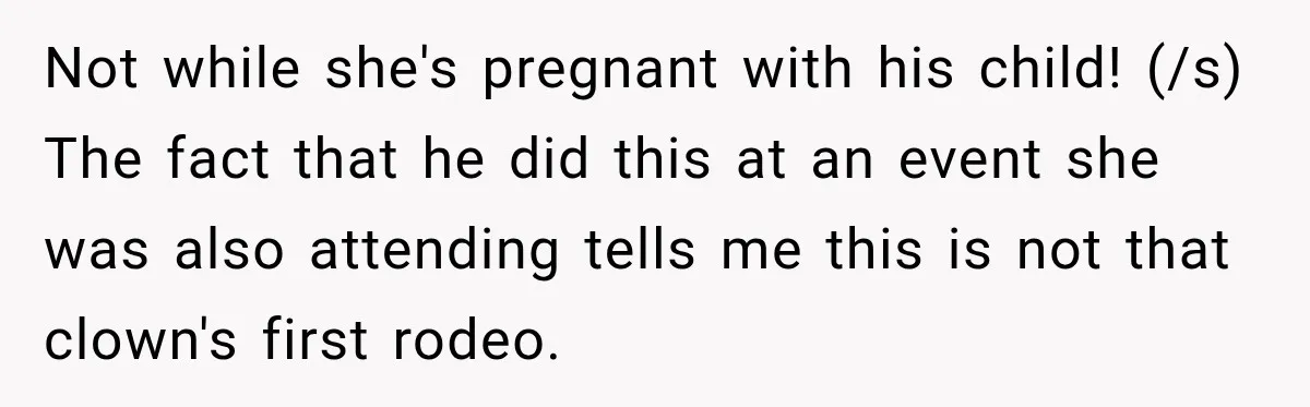 Woman Exposes Pregnant Friend's Husband for Hitting on Her at Wedding, Then Gets Blamed for Everything Not while she's pregnant with his child! (/s) The fact that he did this at an event she was also attending tells me this is not that clown's first rodeo.