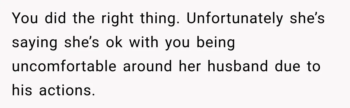 Woman Exposes Pregnant Friend's Husband for Hitting on Her at Wedding, Then Gets Blamed for Everything You did the right thing. Unfortunately she’s saying she’s ok with you being uncomfortable around her husband due to his actions.