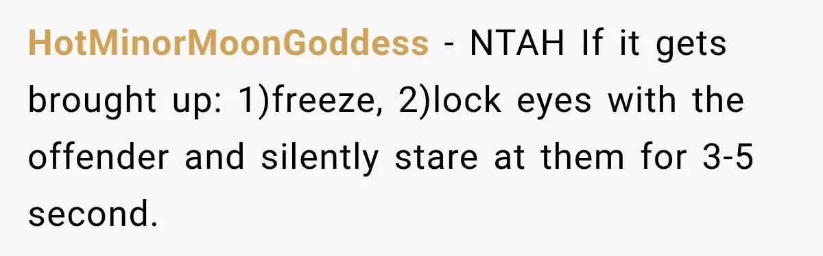 Sister Tells Everyone Her 7-Year-Old Will Inherit Brother's Business, His Response at Family Dinner Surprises Her HotMinorMoonGoddess − NTAH If it gets brought up: 1)freeze, 2)lock eyes with the offender and silently stare at them for 3-5 second.