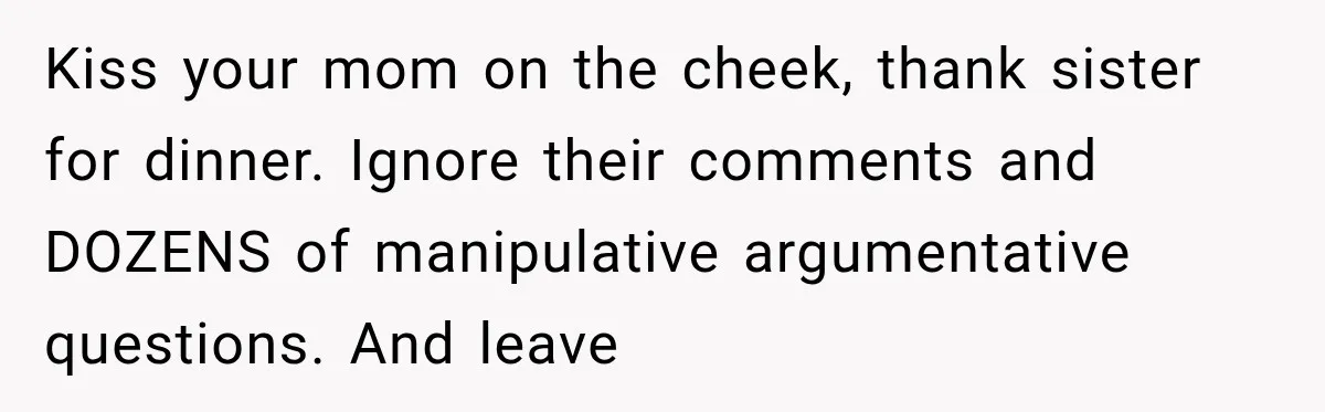 Sister Tells Everyone Her 7-Year-Old Will Inherit Brother's Business, His Response at Family Dinner Surprises Her Kiss your mom on the cheek, thank sister for dinner. Ignore their comments and DOZENS of manipulative argumentative questions. And leave