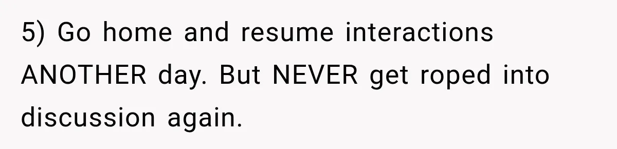 Sister Tells Everyone Her 7-Year-Old Will Inherit Brother's Business, His Response at Family Dinner Surprises Her 5) Go home and resume interactions ANOTHER day. But NEVER get roped into discussion again.