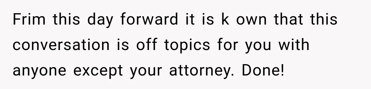 Sister Tells Everyone Her 7-Year-Old Will Inherit Brother's Business, His Response at Family Dinner Surprises Her Frim this day forward it is k own that this conversation is off topics for you with anyone except your attorney. Done!