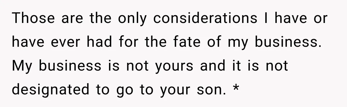 Sister Tells Everyone Her 7-Year-Old Will Inherit Brother's Business, His Response at Family Dinner Surprises Her Those are the only considerations I have or have ever had for the fate of my business. My business is not yours and it is not designated to go to...