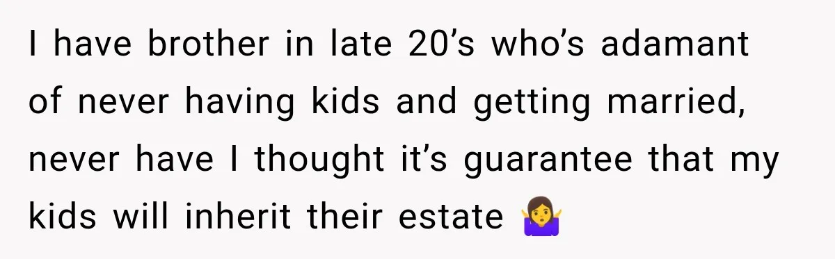 Sister Tells Everyone Her 7-Year-Old Will Inherit Brother's Business, His Response at Family Dinner Surprises Her I have brother in late 20’s who’s adamant of never having kids and getting married, never have I thought it’s guarantee that my kids will inherit their estate 🤷♀️