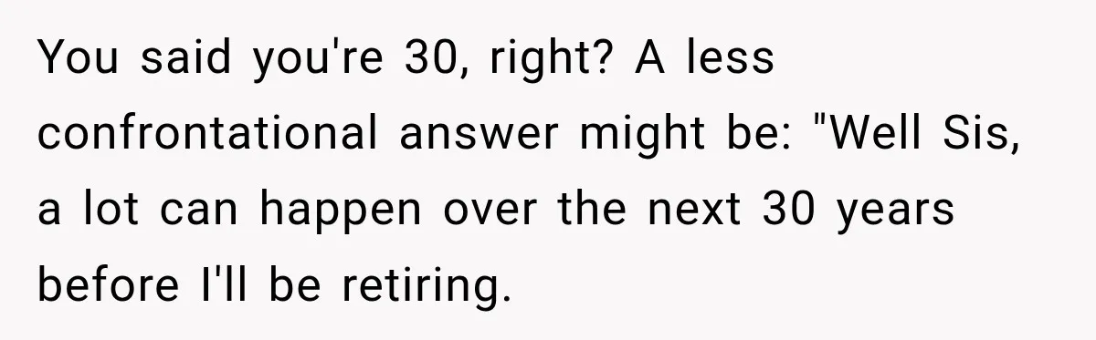 Sister Tells Everyone Her 7-Year-Old Will Inherit Brother's Business, His Response at Family Dinner Surprises Her You said you're 30, right? A less confrontational answer might be: "Well Sis, a lot can happen over the next 30 years before I'll be retiring.