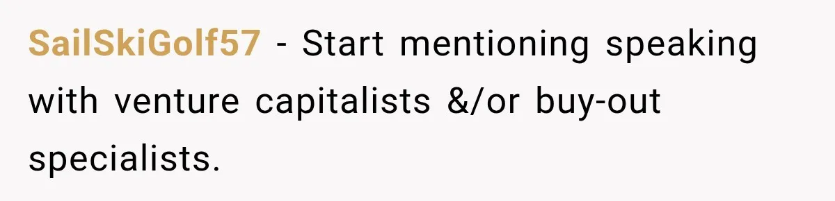 Sister Tells Everyone Her 7-Year-Old Will Inherit Brother's Business, His Response at Family Dinner Surprises Her SailSkiGolf57 − Start mentioning speaking with venture capitalists &/or buy-out specialists.
