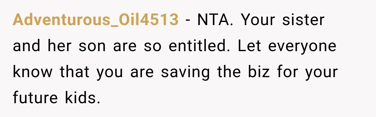 Sister Tells Everyone Her 7-Year-Old Will Inherit Brother's Business, His Response at Family Dinner Surprises Her Adventurous_Oil4513 − NTA. Your sister and her son are so entitled. Let everyone know that you are saving the biz for your future kids.