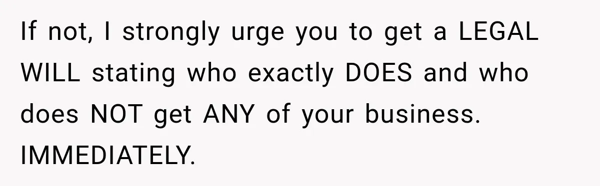 Sister Tells Everyone Her 7-Year-Old Will Inherit Brother's Business, His Response at Family Dinner Surprises Her If not, I strongly urge you to get a LEGAL WILL stating who exactly DOES and who does NOT get ANY of your business. IMMEDIATELY.