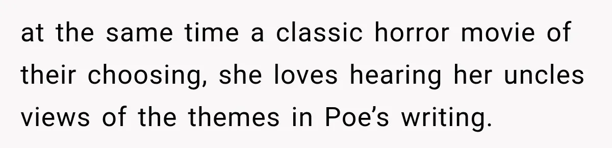 at the same time a classic horror movie of their choosing, she loves hearing her uncles views of the themes in Poe’s writing.