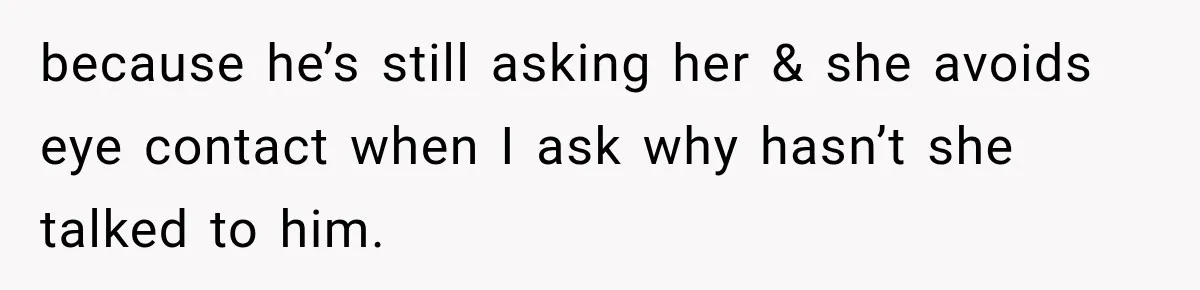 because he’s still asking her & she avoids eye contact when I ask why hasn’t she talked to him.