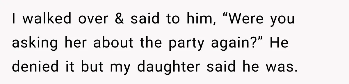 I walked over & said to him, “Were you asking her about the party again?” He denied it but my daughter said he was.