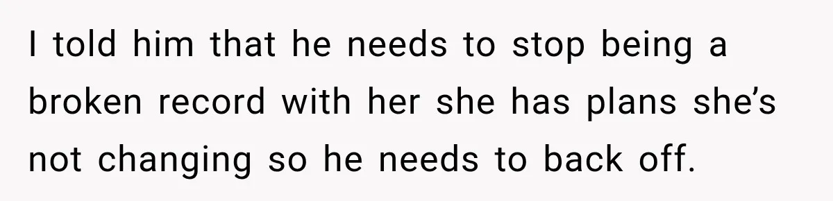 I told him that he needs to stop being a broken record with her she has plans she’s not changing so he needs to back off.
