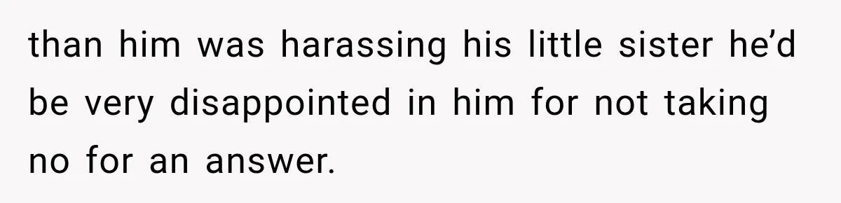 than him was harassing his little sister he’d be very disappointed in him for not taking no for an answer.