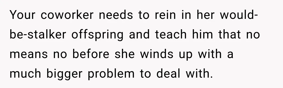 Your coworker needs to rein in her would-be-stalker offspring and teach him that no means no before she winds up with a much bigger problem to deal with.