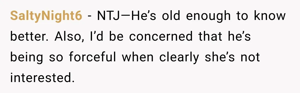 SaltyNight6 − NTJ—He’s old enough to know better. Also, I’d be concerned that he’s being so forceful when clearly she’s not interested.