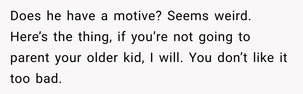 Does he have a motive? Seems weird. Here’s the thing, if you’re not going to parent your older kid, I will. You don’t like it too bad.