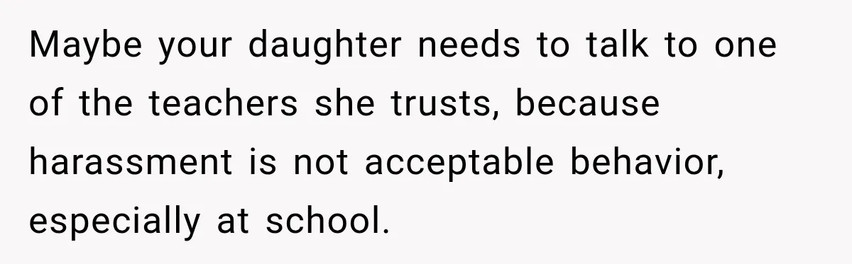 Maybe your daughter needs to talk to one of the teachers she trusts, because harassment is not acceptable behavior, especially at school.