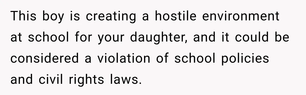 This boy is creating a hostile environment at school for your daughter, and it could be considered a violation of school policies and civil rights laws.
