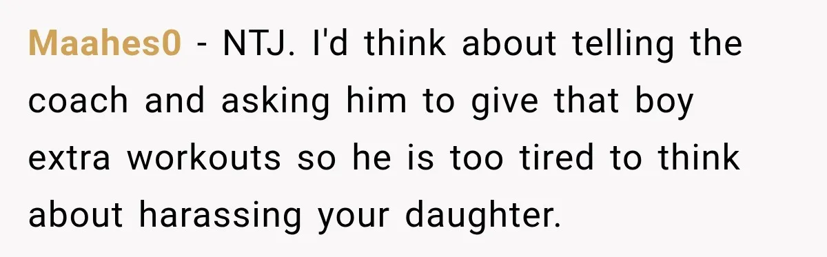 Maahes0 − NTJ. I'd think about telling the coach and asking him to give that boy extra workouts so he is too tired to think about harassing your daughter.