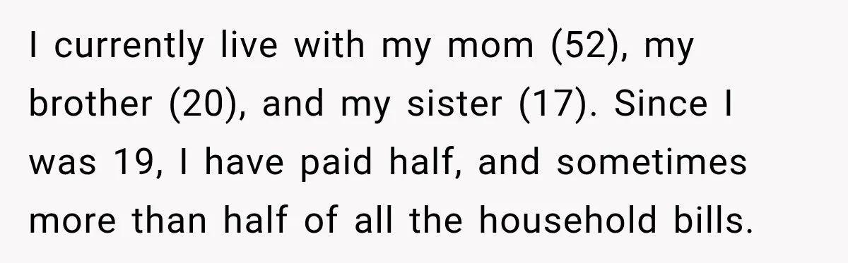 I currently live with my mom (52), my brother (20), and my sister (17). Since I was 19, I have paid half, and sometimes more than half of all the...