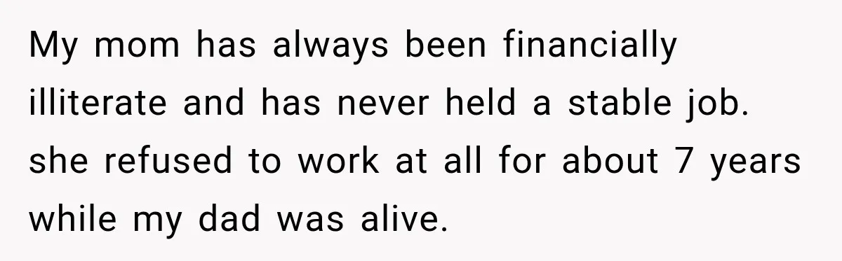 My mom has always been financially illiterate and has never held a stable job. she refused to work at all for about 7 years while my dad was alive.