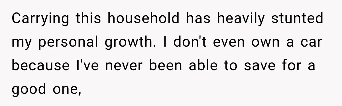 Carrying this household has heavily stunted my personal growth. I don't even own a car because I've never been able to save for a good one,