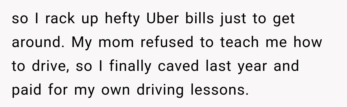 so I rack up hefty Uber bills just to get around. My mom refused to teach me how to drive, so I finally caved last year and paid for my...