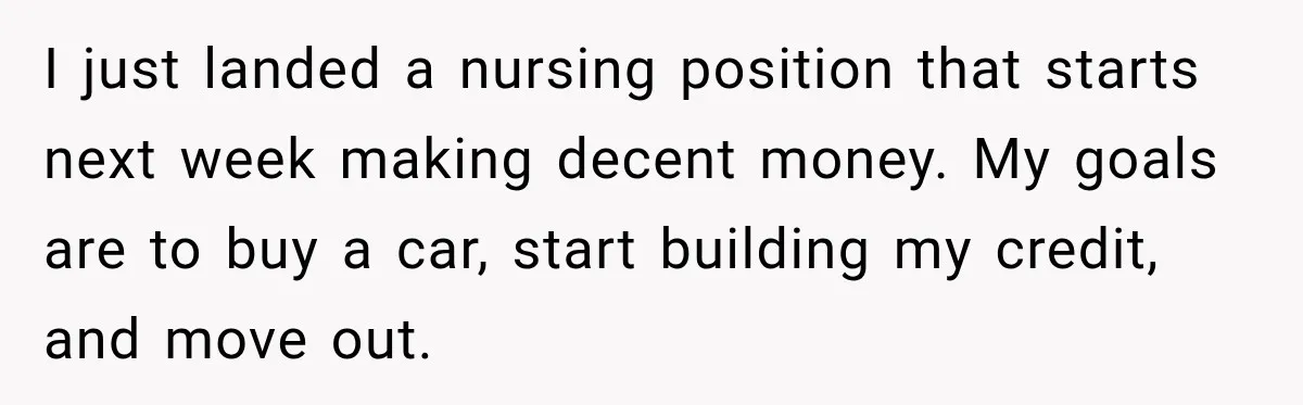 I just landed a nursing position that starts next week making decent money. My goals are to buy a car, start building my credit, and move out.