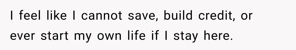 I feel like I cannot save, build credit, or ever start my own life if I stay here.