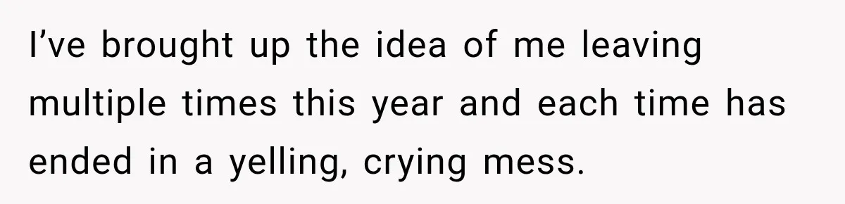I’ve brought up the idea of me leaving multiple times this year and each time has ended in a yelling, crying mess.