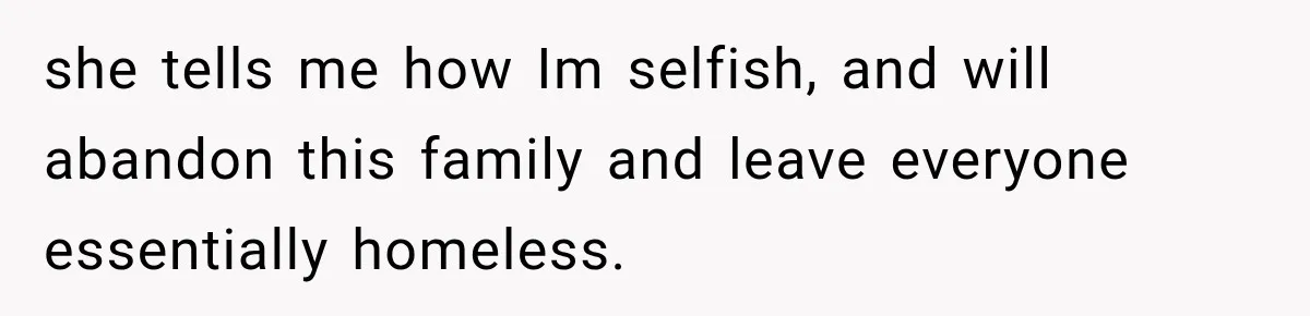 she tells me how Im selfish, and will abandon this family and leave everyone essentially homeless.