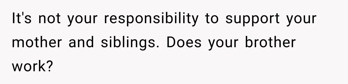 It's not your responsibility to support your mother and siblings. Does your brother work?