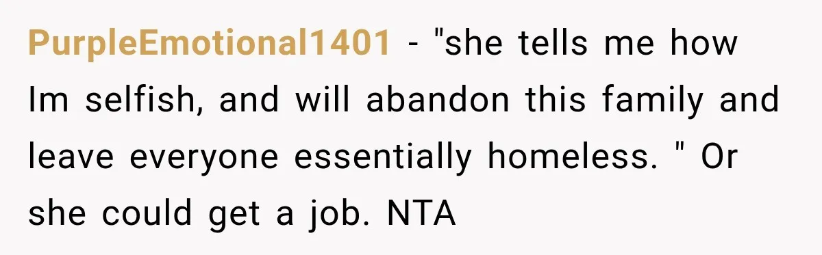 PurpleEmotional1401 − "she tells me how Im selfish, and will abandon this family and leave everyone essentially homeless. " Or she could get a job. NTA