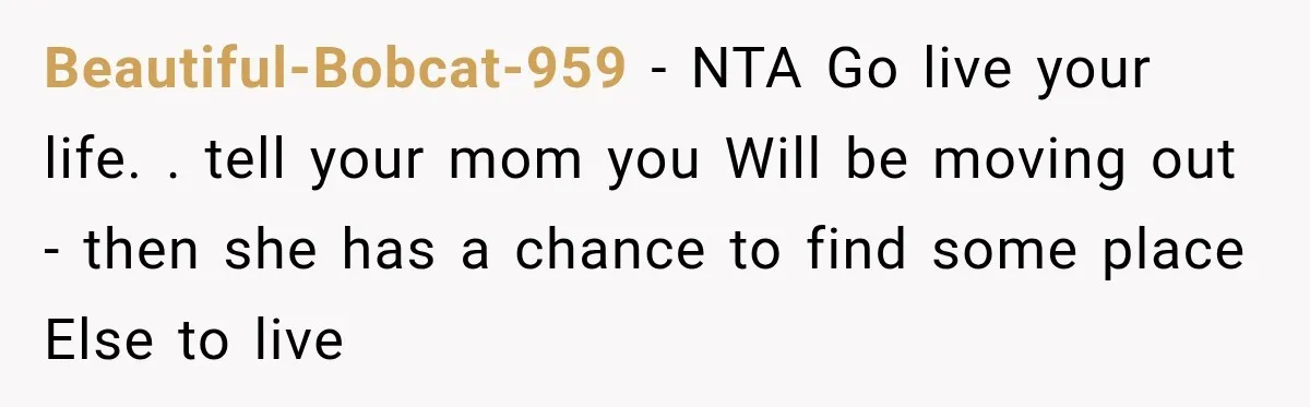 Beautiful-Bobcat-959 − NTA Go live your life. . tell your mom you Will be moving out - then she has a chance to find some place Else to live