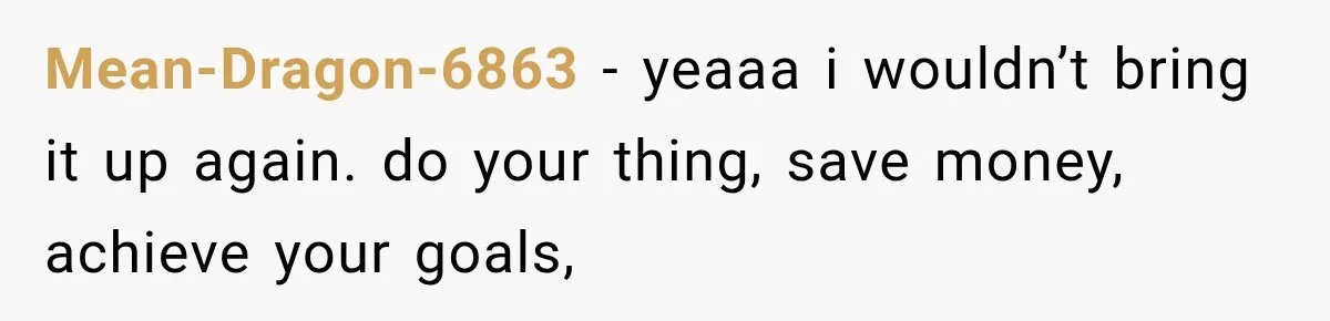 Mean-Dragon-6863 − yeaaa i wouldn’t bring it up again. do your thing, save money, achieve your goals,
