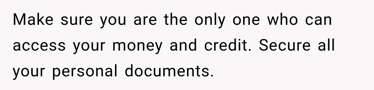 Make sure you are the only one who can access your money and credit. Secure all your personal documents.