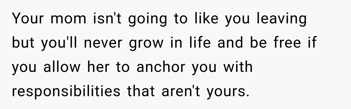 Your mom isn't going to like you leaving but you'll never grow in life and be free if you allow her to anchor you with responsibilities that aren't yours.