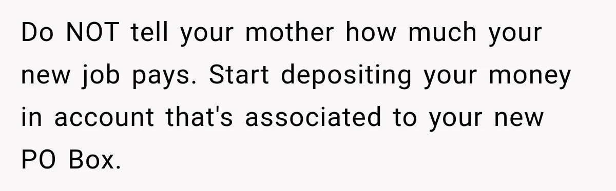 Do NOT tell your mother how much your new job pays. Start depositing your money in account that's associated to your new PO Box.