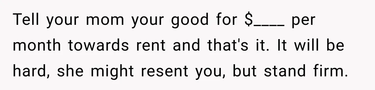 Tell your mom your good for $____ per month towards rent and that's it. It will be hard, she might resent you, but stand firm.