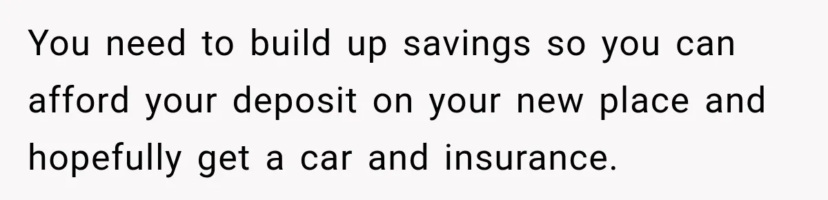 You need to build up savings so you can afford your deposit on your new place and hopefully get a car and insurance.