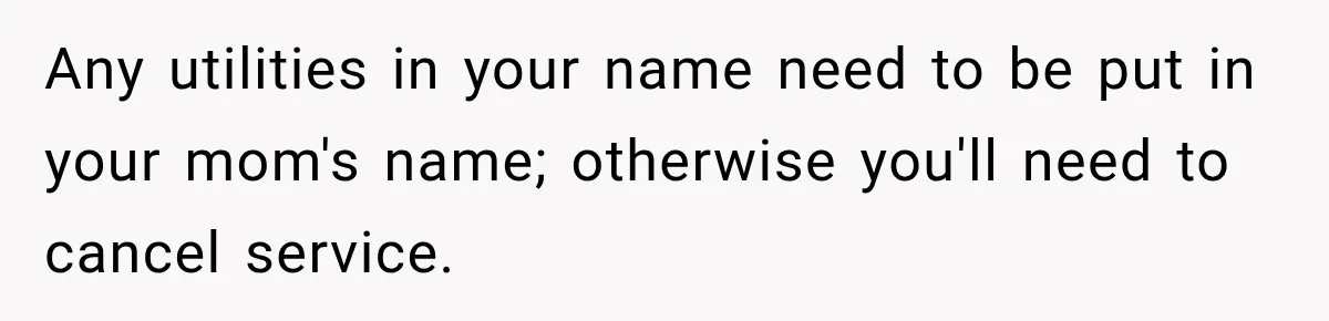 Any utilities in your name need to be put in your mom's name; otherwise you'll need to cancel service.