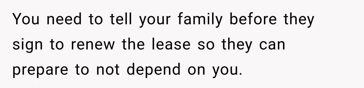 You need to tell your family before they sign to renew the lease so they can prepare to not depend on you.