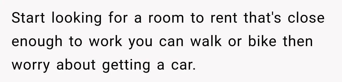 Start looking for a room to rent that's close enough to work you can walk or bike then worry about getting a car.