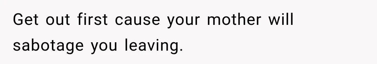 Get out first cause your mother will sabotage you leaving.