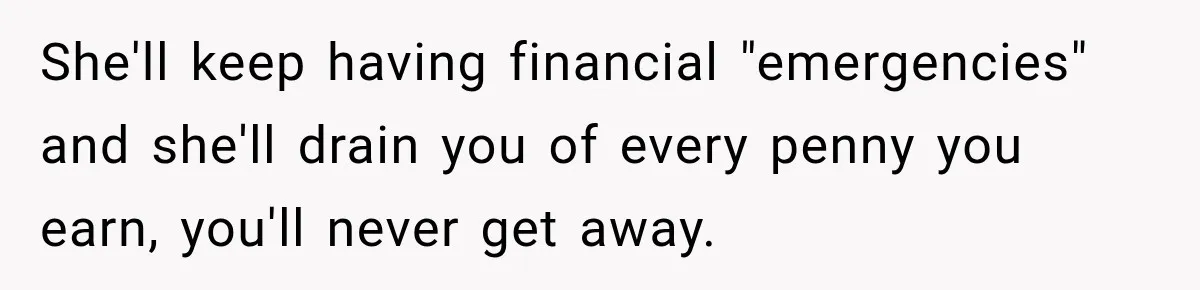 She'll keep having financial "emergencies" and she'll drain you of every penny you earn, you'll never get away.
