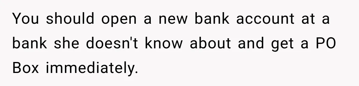 You should open a new bank account at a bank she doesn't know about and get a PO Box immediately.