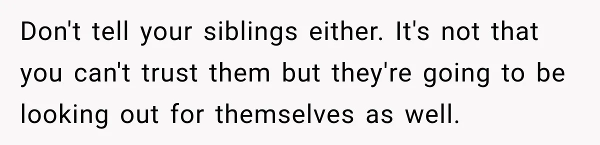 Don't tell your siblings either. It's not that you can't trust them but they're going to be looking out for themselves as well.