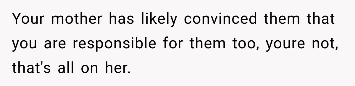 Your mother has likely convinced them that you are responsible for them too, youre not, that's all on her.