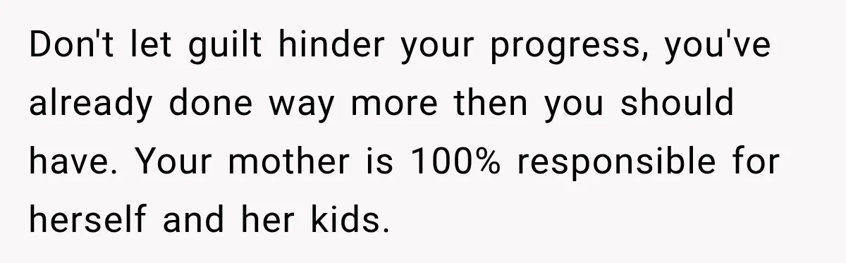 Don't let guilt hinder your progress, you've already done way more then you should have. Your mother is 100% responsible for herself and her kids.